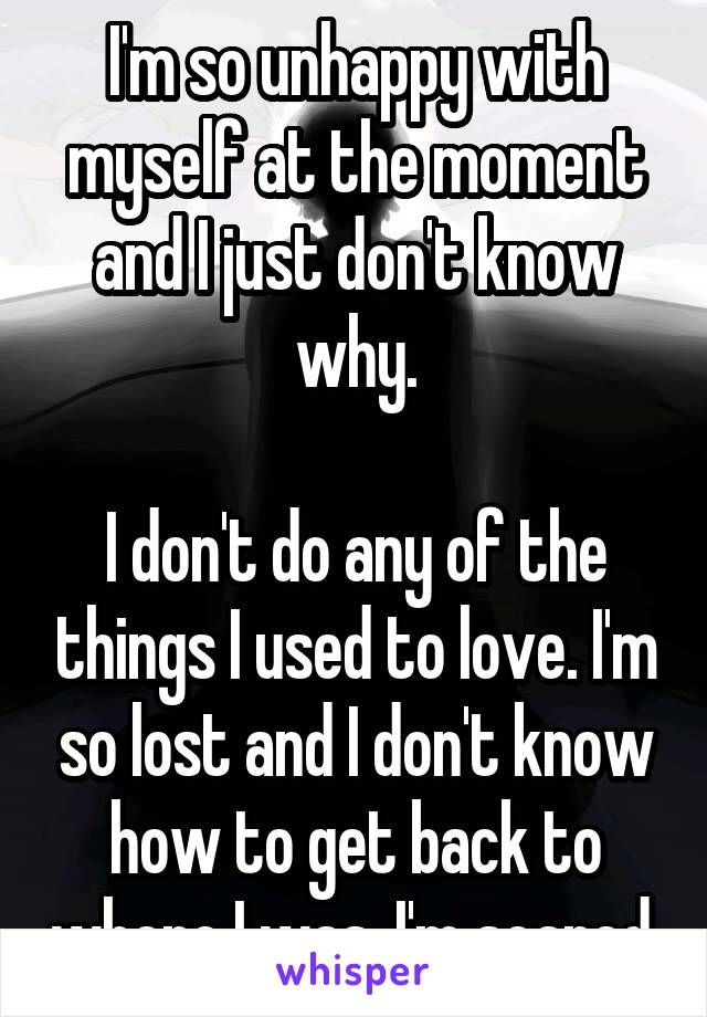 I'm so unhappy with myself at the moment and I just don't know why.

I don't do any of the things I used to love. I'm so lost and I don't know how to get back to where I was. I'm scared.