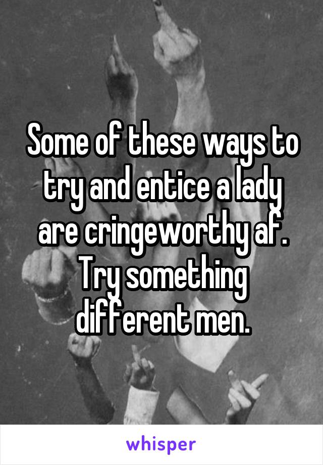 Some of these ways to try and entice a lady are cringeworthy af. Try something different men.