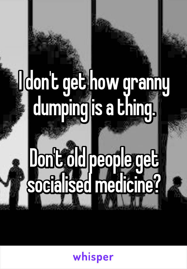 I don't get how granny dumping is a thing.

Don't old people get socialised medicine?