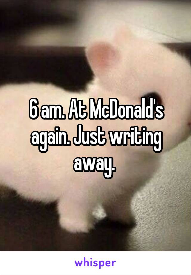 6 am. At McDonald's again. Just writing away. 