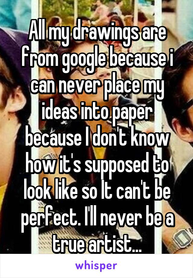 All my drawings are from google because i can never place my ideas into paper because I don't know how it's supposed to look like so It can't be perfect. I'll never be a true artist...