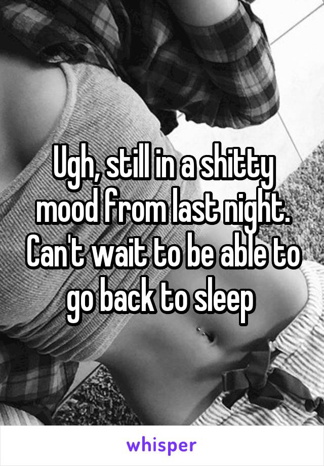 Ugh, still in a shitty mood from last night. Can't wait to be able to go back to sleep 