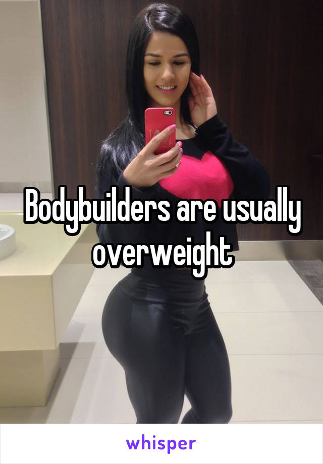 Bodybuilders are usually overweight