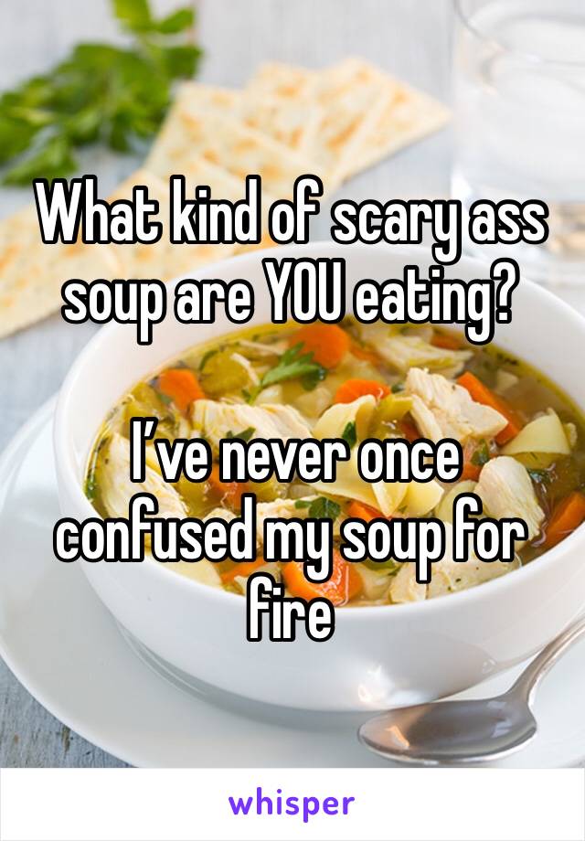 What kind of scary ass soup are YOU eating?

 I’ve never once confused my soup for fire