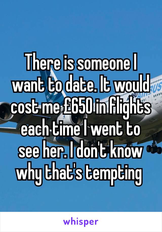 There is someone I want to date. It would cost me £650 in flights each time I went to see her. I don't know why that's tempting 