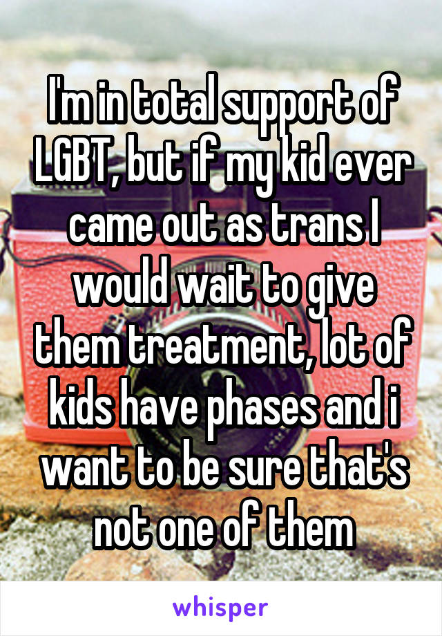 I'm in total support of LGBT, but if my kid ever came out as trans I would wait to give them treatment, lot of kids have phases and i want to be sure that's not one of them