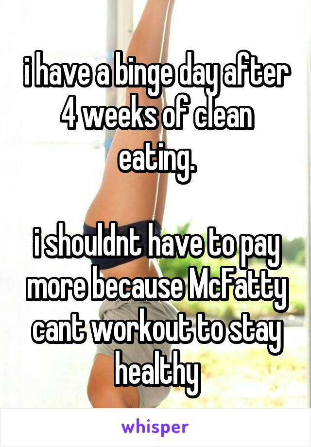 i have a binge day after 4 weeks of clean eating.

i shouldnt have to pay more because McFatty cant workout to stay healthy