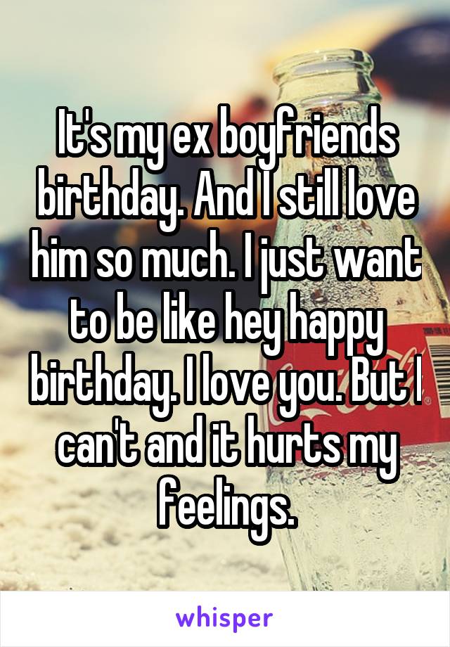 It's my ex boyfriends birthday. And I still love him so much. I just want to be like hey happy birthday. I love you. But I can't and it hurts my feelings.