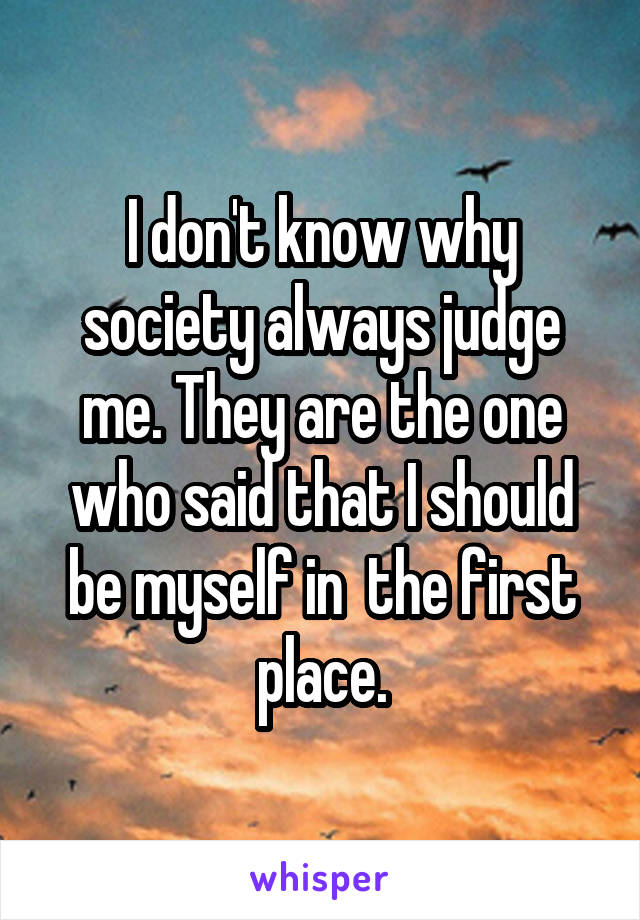 I don't know why society always judge me. They are the one who said that I should be myself in  the first place.