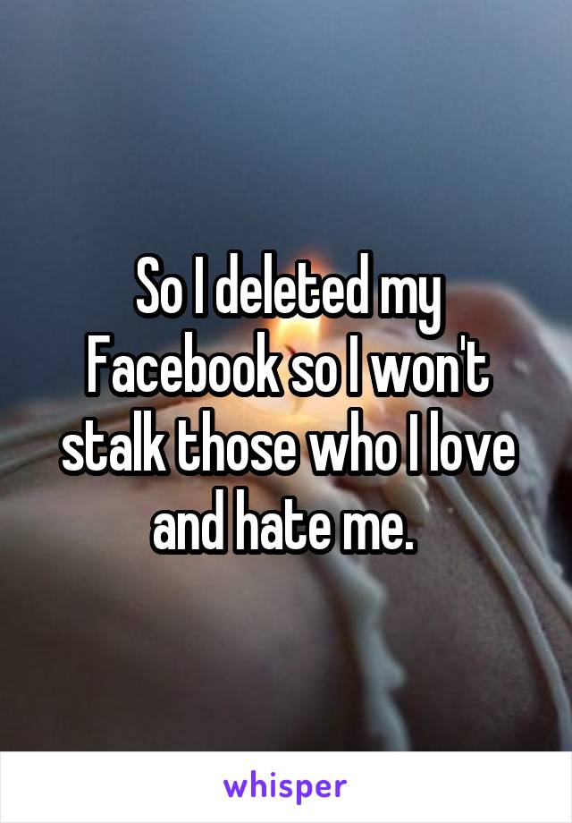 So I deleted my Facebook so I won't stalk those who I love and hate me. 