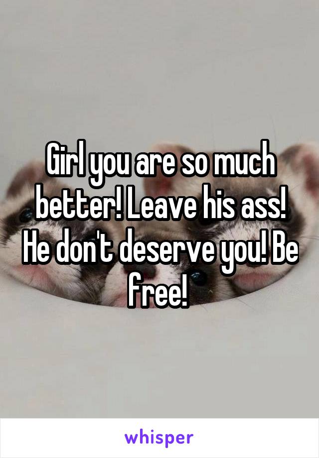 Girl you are so much better! Leave his ass! He don't deserve you! Be free! 