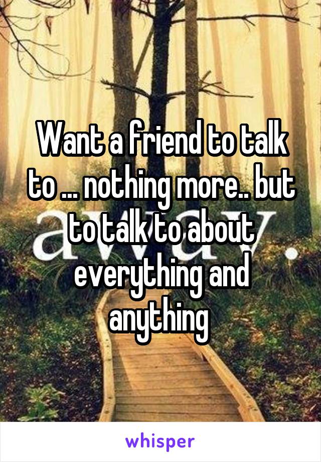 Want a friend to talk to ... nothing more.. but to talk to about everything and anything 