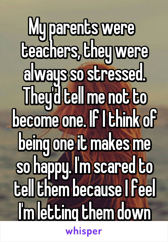 My parents were   teachers, they were always so stressed. They'd tell me not to become one. If I think of being one it makes me so happy. I'm scared to tell them because I feel I'm letting them down