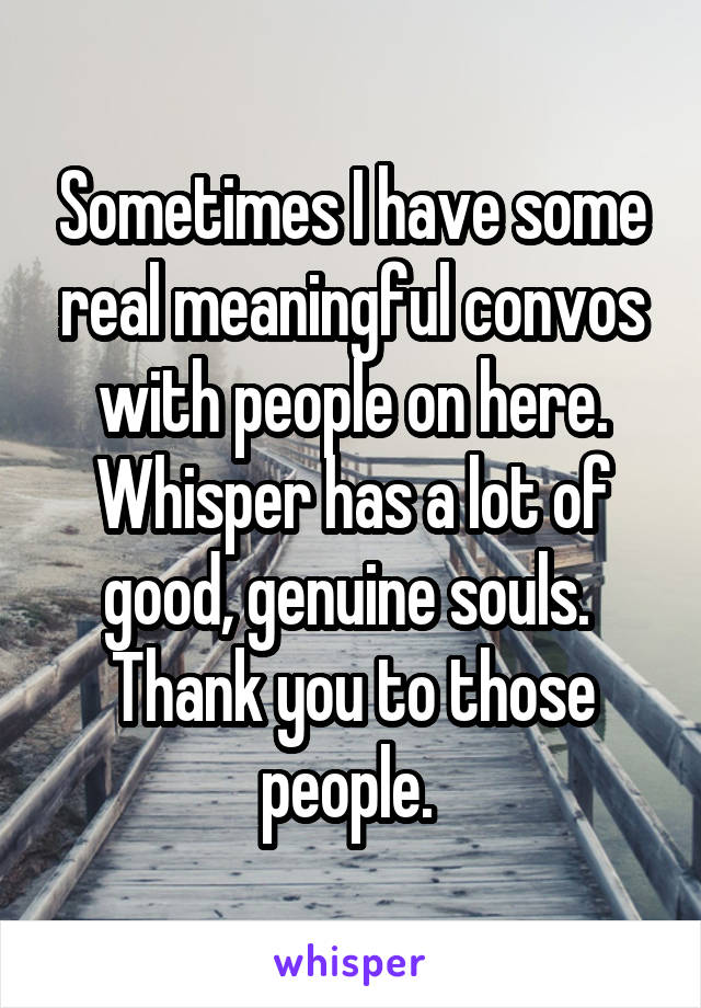 Sometimes I have some real meaningful convos with people on here. Whisper has a lot of good, genuine souls. 
Thank you to those people. 