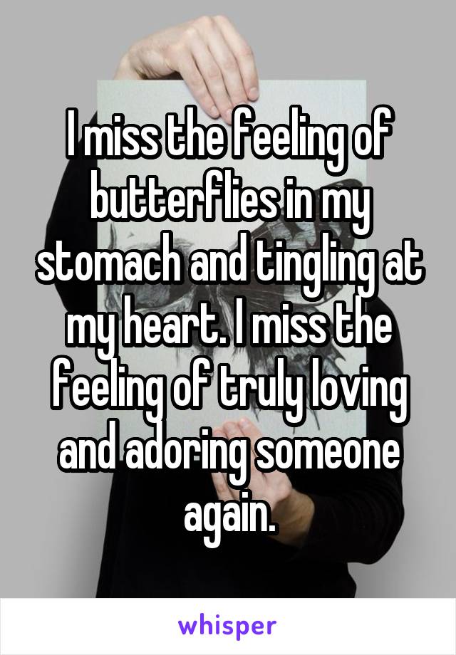 I miss the feeling of butterflies in my stomach and tingling at my heart. I miss the feeling of truly loving and adoring someone again.