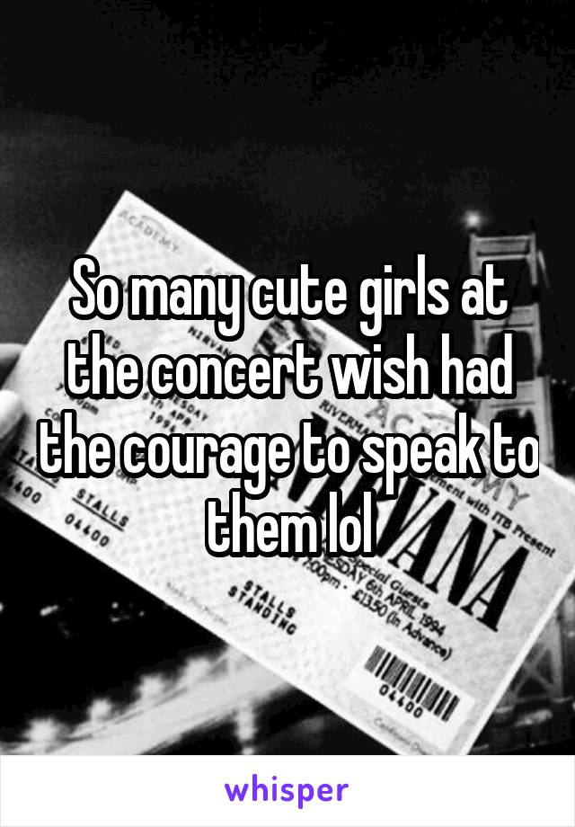 So many cute girls at the concert wish had the courage to speak to them lol