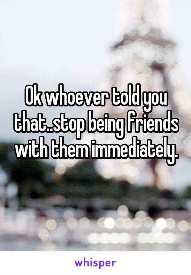 Ok whoever told you that..stop being friends with them immediately. 