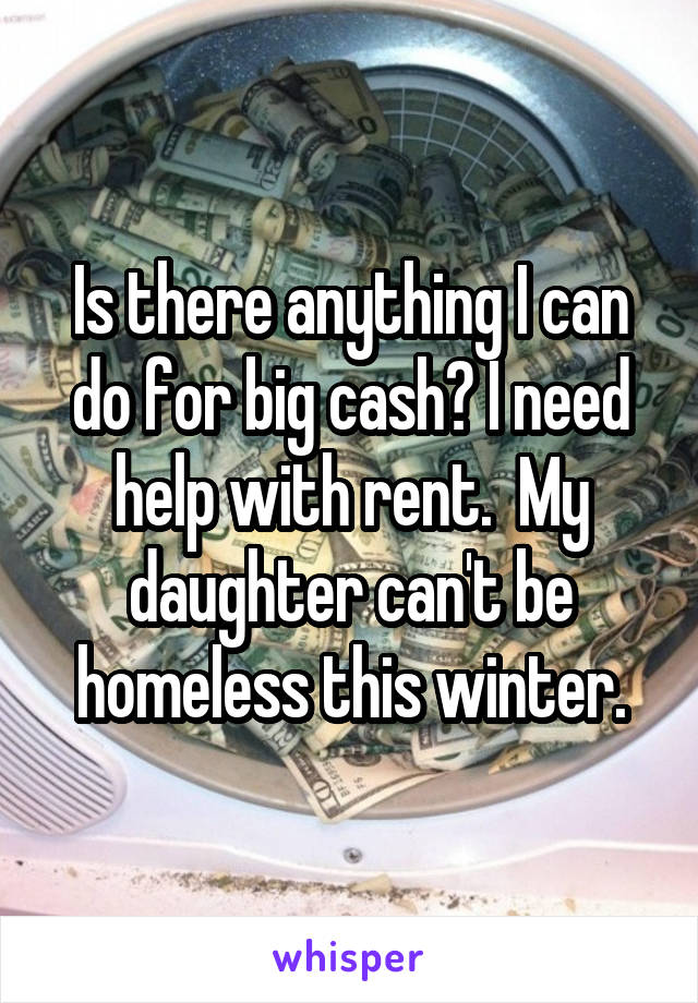 Is there anything I can do for big cash? I need help with rent.  My daughter can't be homeless this winter.