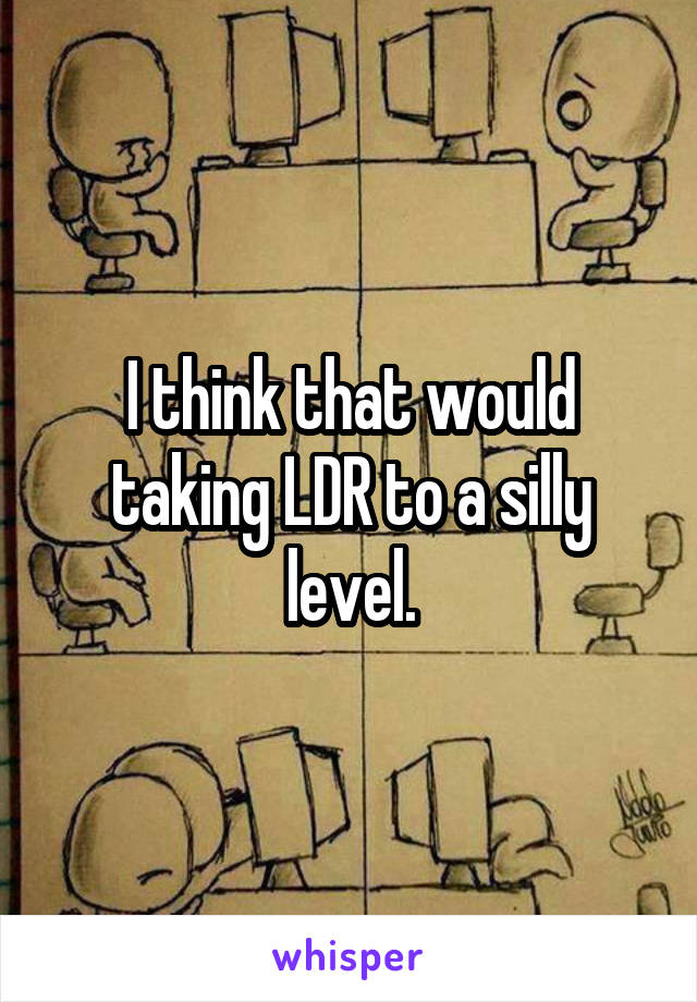 I think that would taking LDR to a silly level.