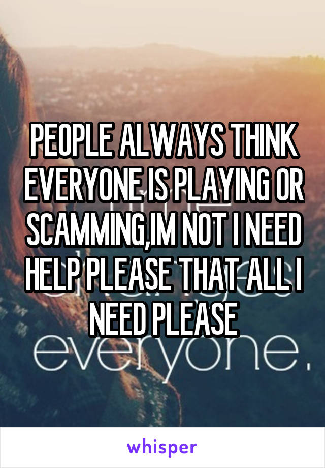 PEOPLE ALWAYS THINK EVERYONE IS PLAYING OR SCAMMING,IM NOT I NEED HELP PLEASE THAT ALL I NEED PLEASE