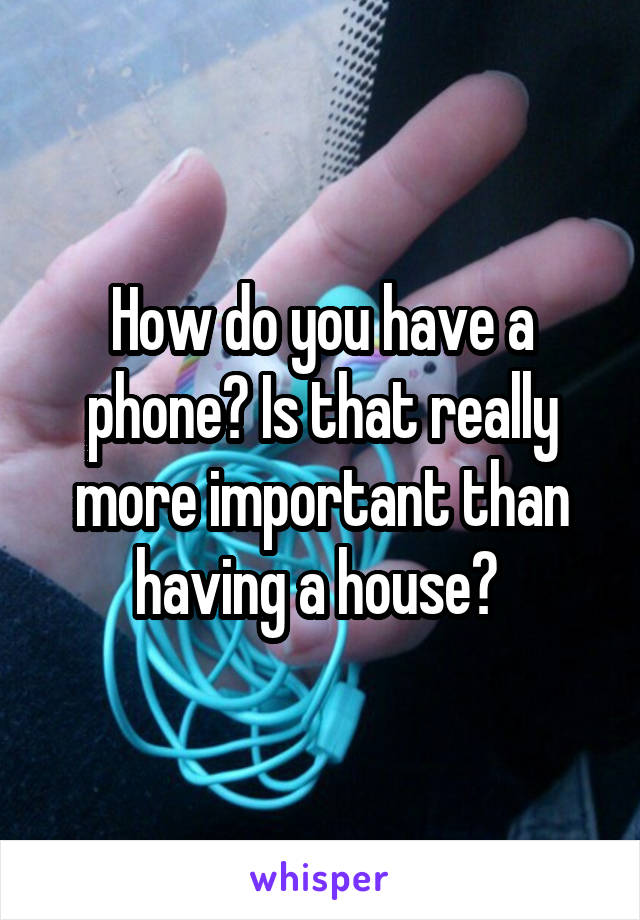 How do you have a phone? Is that really more important than having a house? 