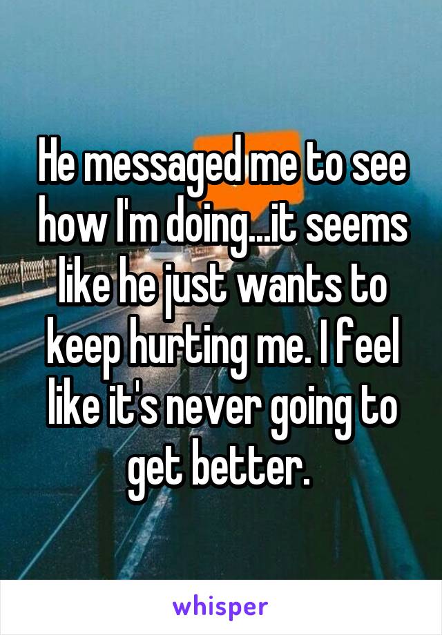 He messaged me to see how I'm doing...it seems like he just wants to keep hurting me. I feel like it's never going to get better. 