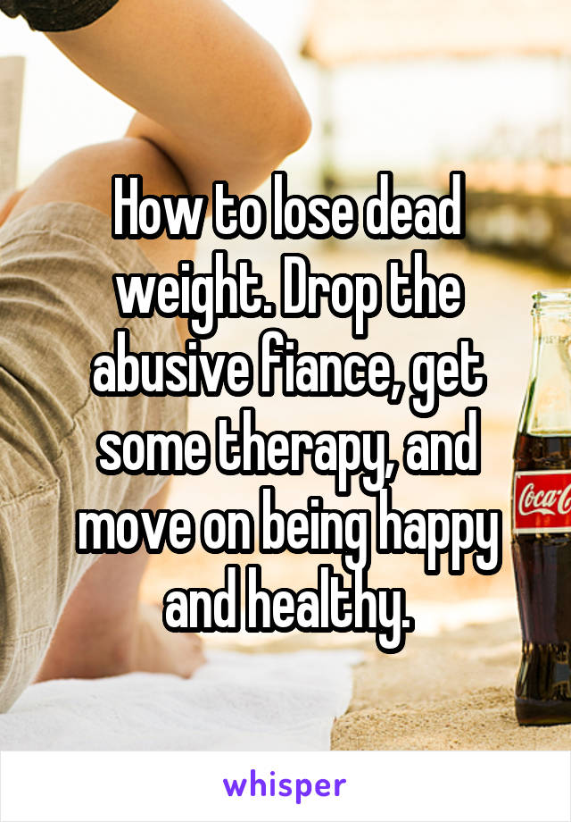 How to lose dead weight. Drop the abusive fiance, get some therapy, and move on being happy and healthy.