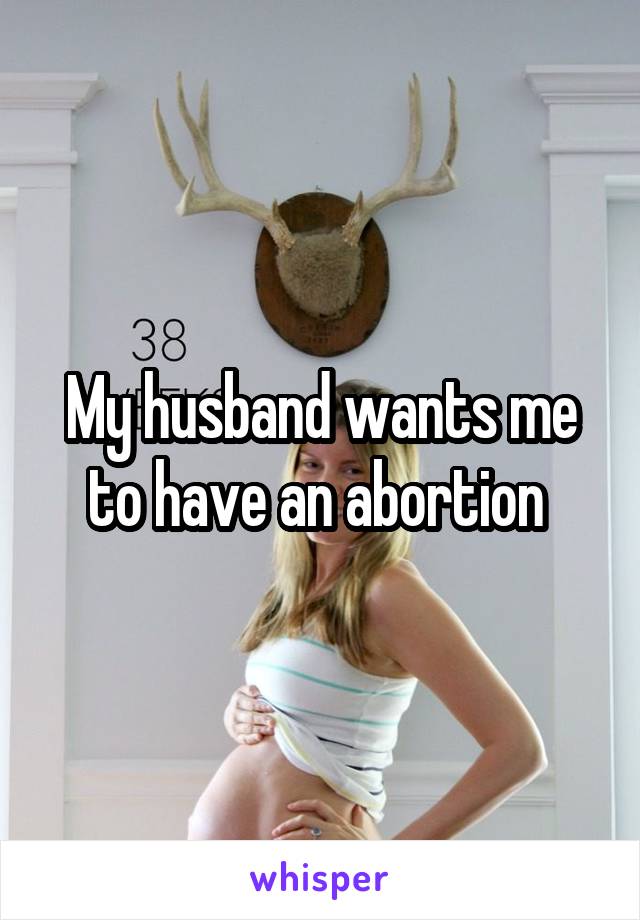 My husband wants me to have an abortion 