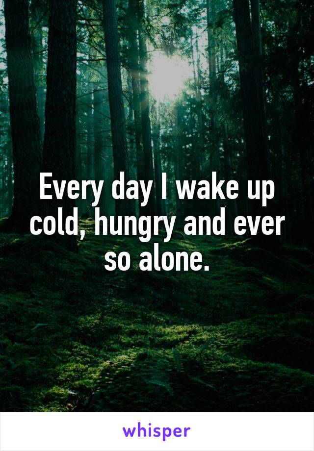 Every day I wake up cold, hungry and ever so alone.