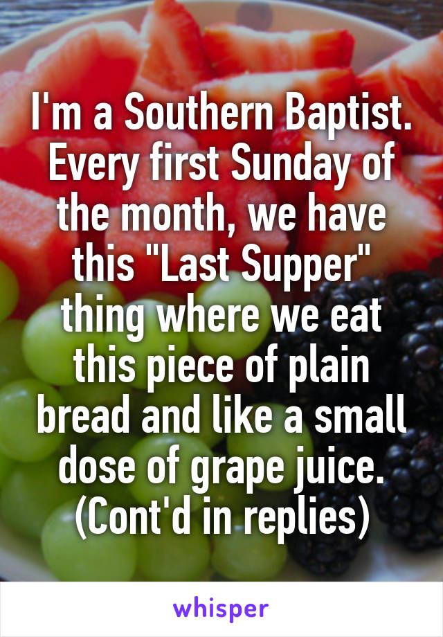 I'm a Southern Baptist. Every first Sunday of the month, we have this "Last Supper" thing where we eat this piece of plain bread and like a small dose of grape juice. (Cont'd in replies)