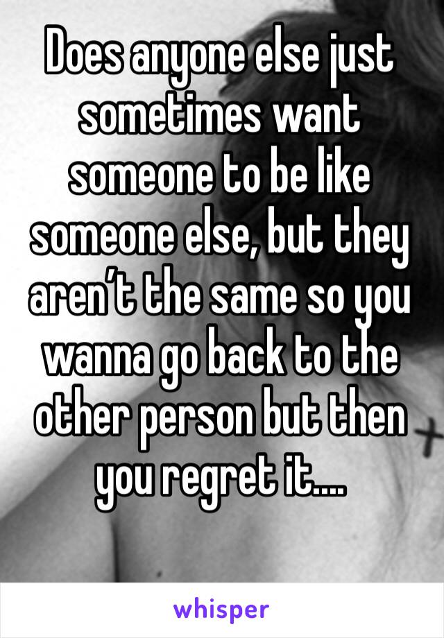 Does anyone else just sometimes want someone to be like someone else, but they aren’t the same so you wanna go back to the other person but then you regret it....