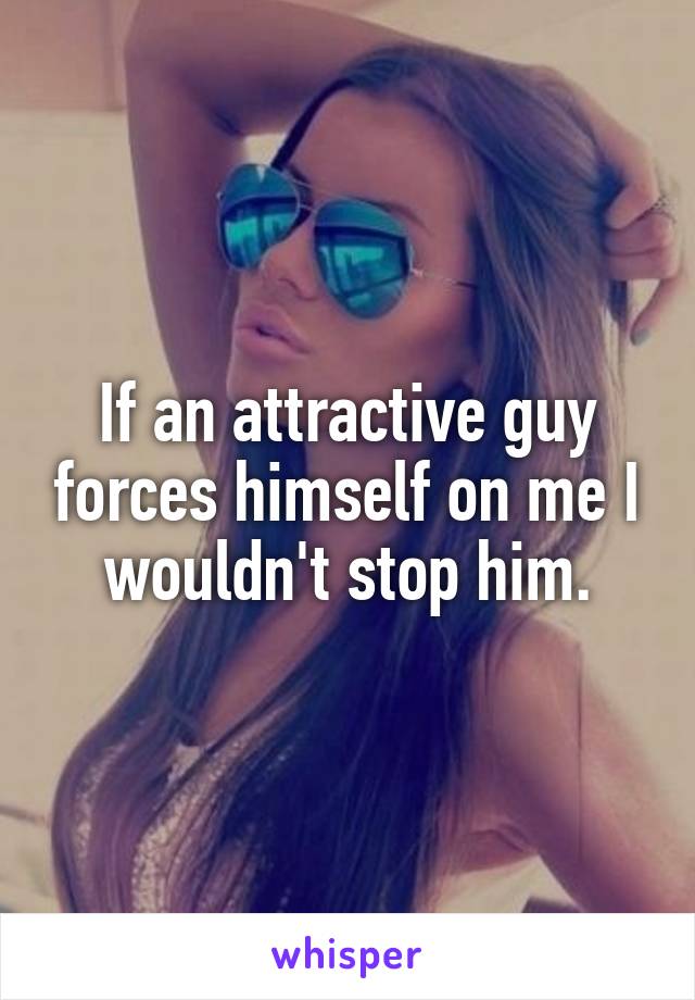 If an attractive guy forces himself on me I wouldn't stop him.