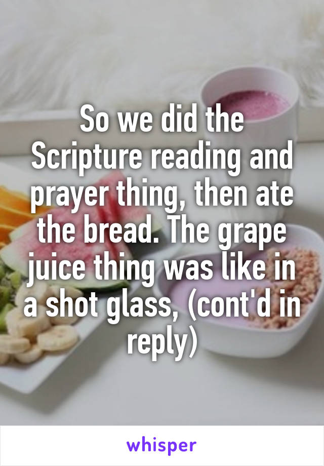 So we did the Scripture reading and prayer thing, then ate the bread. The grape juice thing was like in a shot glass, (cont'd in reply)