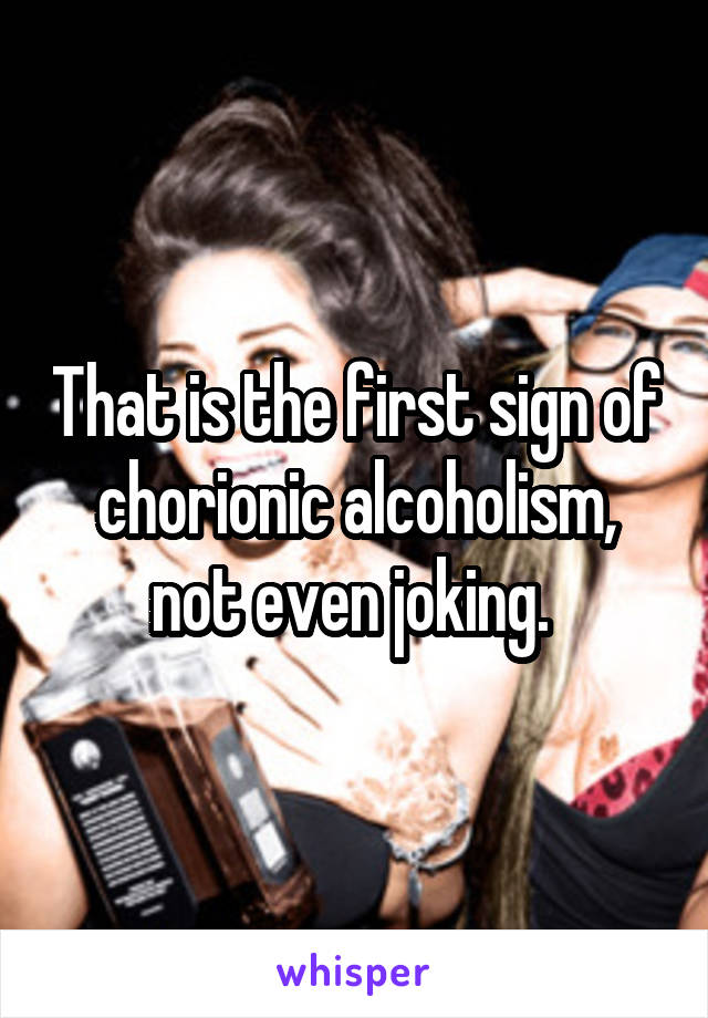 That is the first sign of chorionic alcoholism, not even joking. 