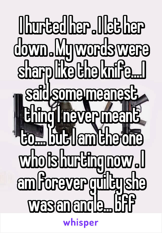 I hurted her . I let her down . My words were sharp like the knife....I said some meanest thing I never meant to.... but I am the one who is hurting now . I am forever guilty she was an angle... bff