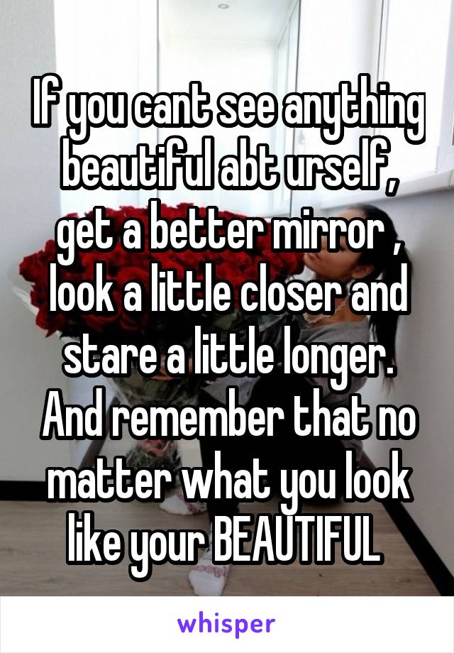 If you cant see anything beautiful abt urself, get a better mirror , look a little closer and stare a little longer. And remember that no matter what you look like your BEAUTIFUL 