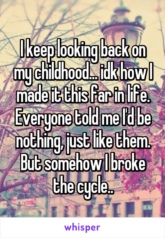 I keep looking back on my childhood... idk how I made it this far in life. Everyone told me I'd be nothing, just like them. But somehow I broke the cycle..