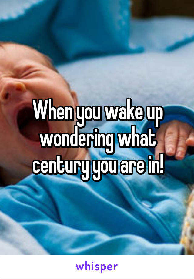 When you wake up wondering what century you are in!