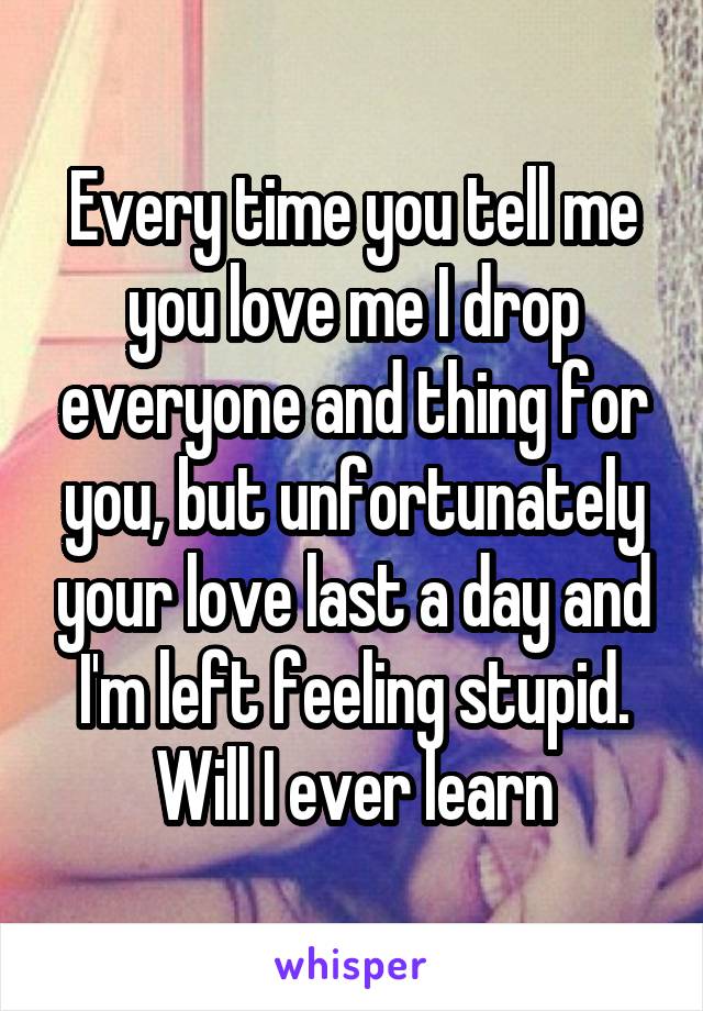 Every time you tell me you love me I drop everyone and thing for you, but unfortunately your love last a day and I'm left feeling stupid. Will I ever learn