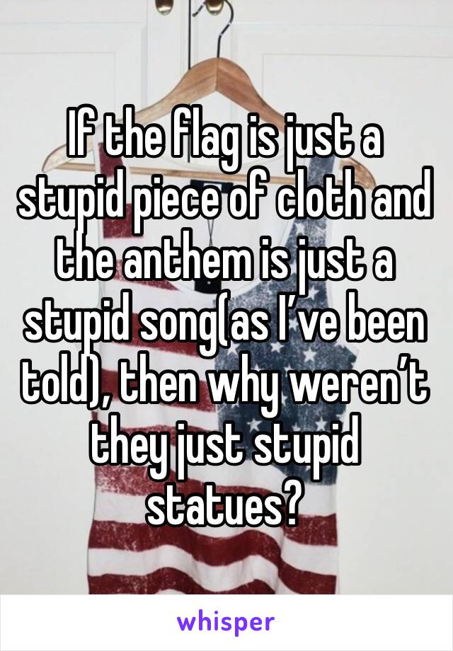 If the flag is just a stupid piece of cloth and the anthem is just a stupid song(as I’ve been told), then why weren’t they just stupid statues?