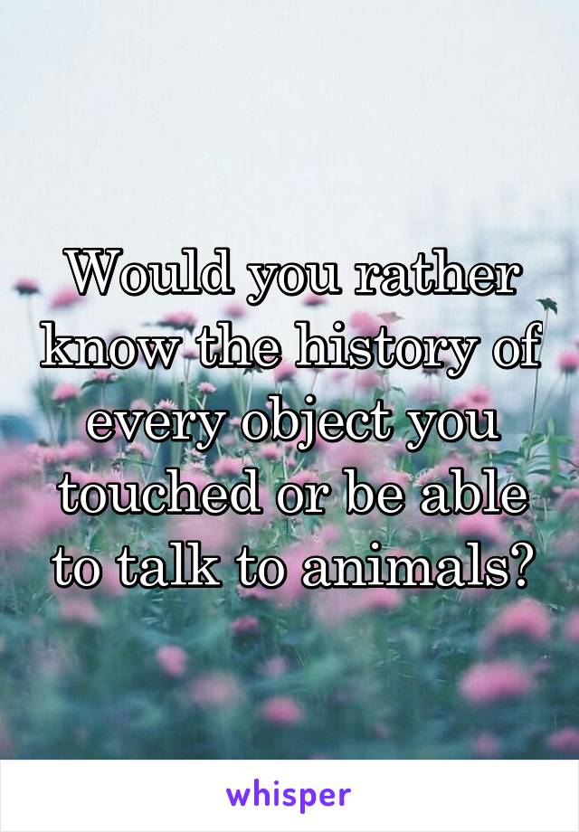 Would you rather know the history of every object you touched or be able to talk to animals?