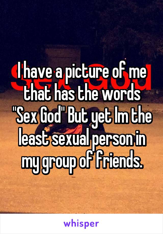 I have a picture of me that has the words "Sex God" But yet Im the least sexual person in my group of friends.