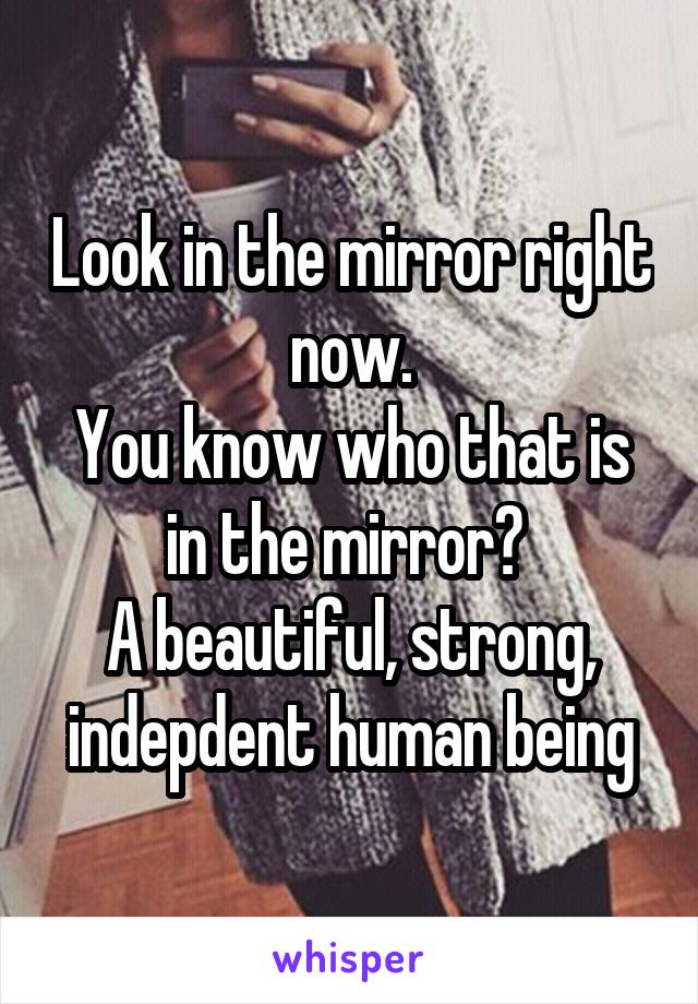 Look in the mirror right now.
You know who that is in the mirror? 
A beautiful, strong, indepdent human being