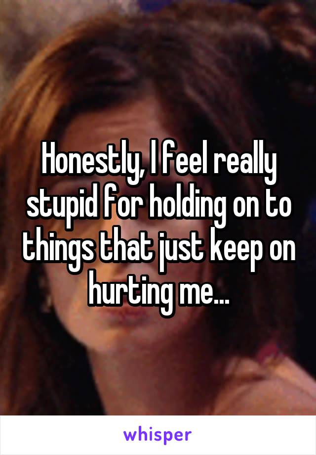 Honestly, l feel really stupid for holding on to things that just keep on hurting me...