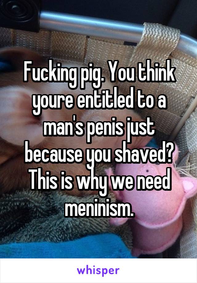 Fucking pig. You think youre entitled to a man's penis just because you shaved? This is why we need meninism.