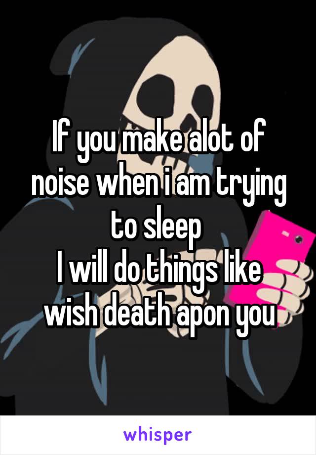 If you make alot of noise when i am trying to sleep 
I will do things like wish death apon you