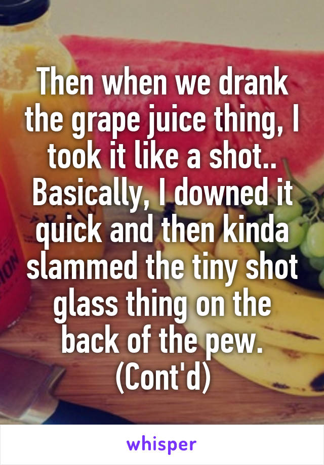 Then when we drank the grape juice thing, I took it like a shot.. Basically, I downed it quick and then kinda slammed the tiny shot glass thing on the back of the pew. (Cont'd)