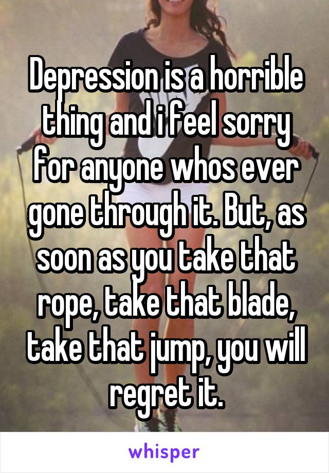 Depression is a horrible thing and i feel sorry for anyone whos ever gone through it. But, as soon as you take that rope, take that blade, take that jump, you will regret it.