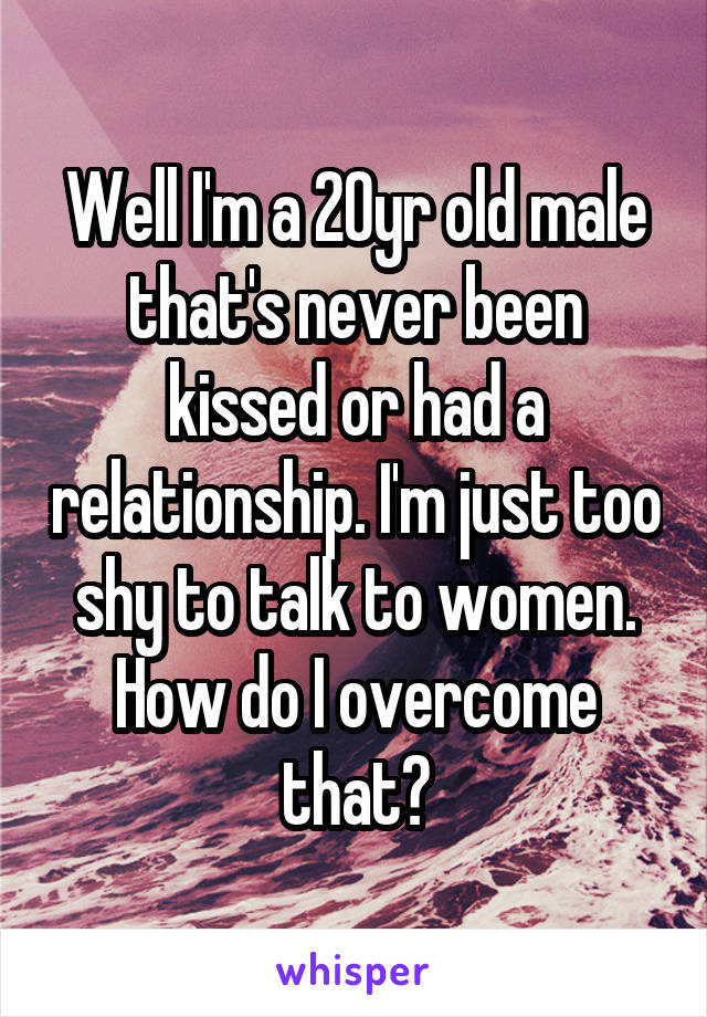 Well I'm a 20yr old male that's never been kissed or had a relationship. I'm just too shy to talk to women. How do I overcome that?