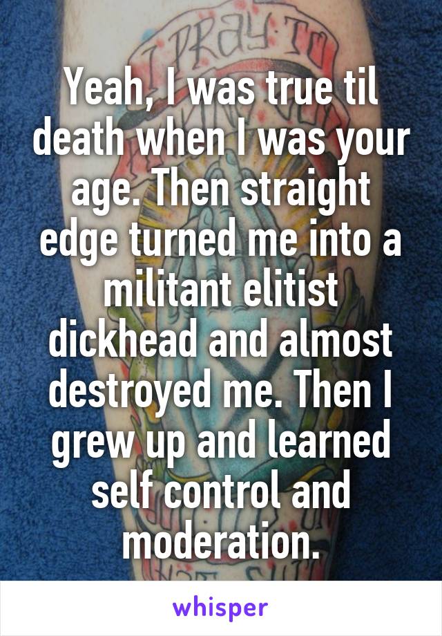 Yeah, I was true til death when I was your age. Then straight edge turned me into a militant elitist dickhead and almost destroyed me. Then I grew up and learned self control and moderation.
